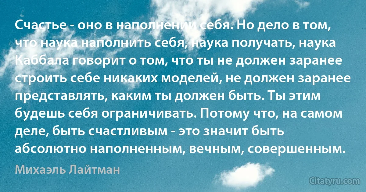 Счастье - оно в наполнении себя. Но дело в том, что наука наполнить себя, наука получать, наука Каббала говорит о том, что ты не должен заранее строить себе никаких моделей, не должен заранее представлять, каким ты должен быть. Ты этим будешь себя ограничивать. Потому что, на самом деле, быть счастливым - это значит быть абсолютно наполненным, вечным, совершенным. (Михаэль Лайтман)