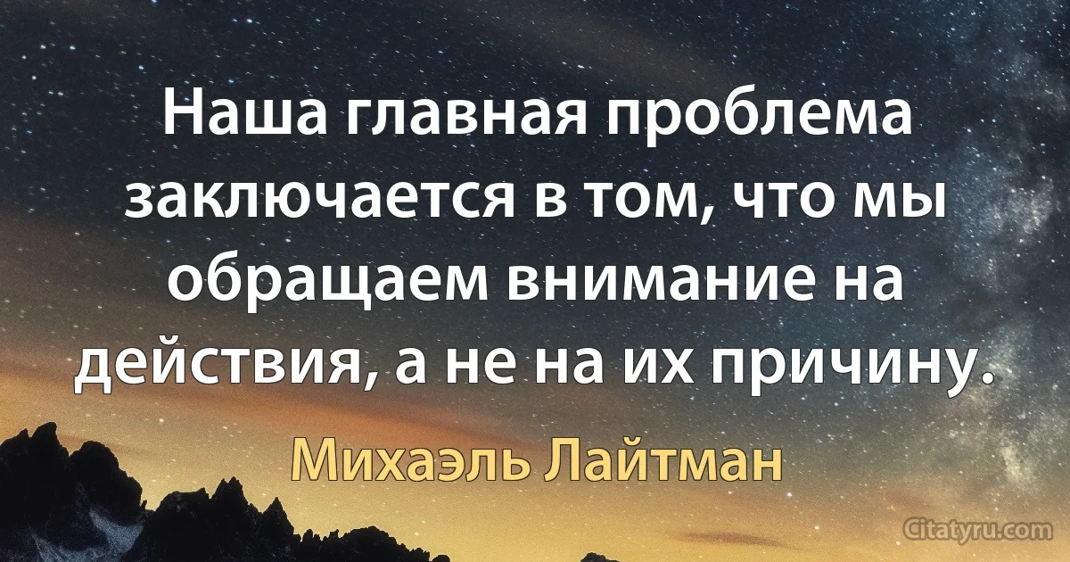 Наша главная проблема заключается в том, что мы обращаем внимание на действия, а не на их причину. (Михаэль Лайтман)