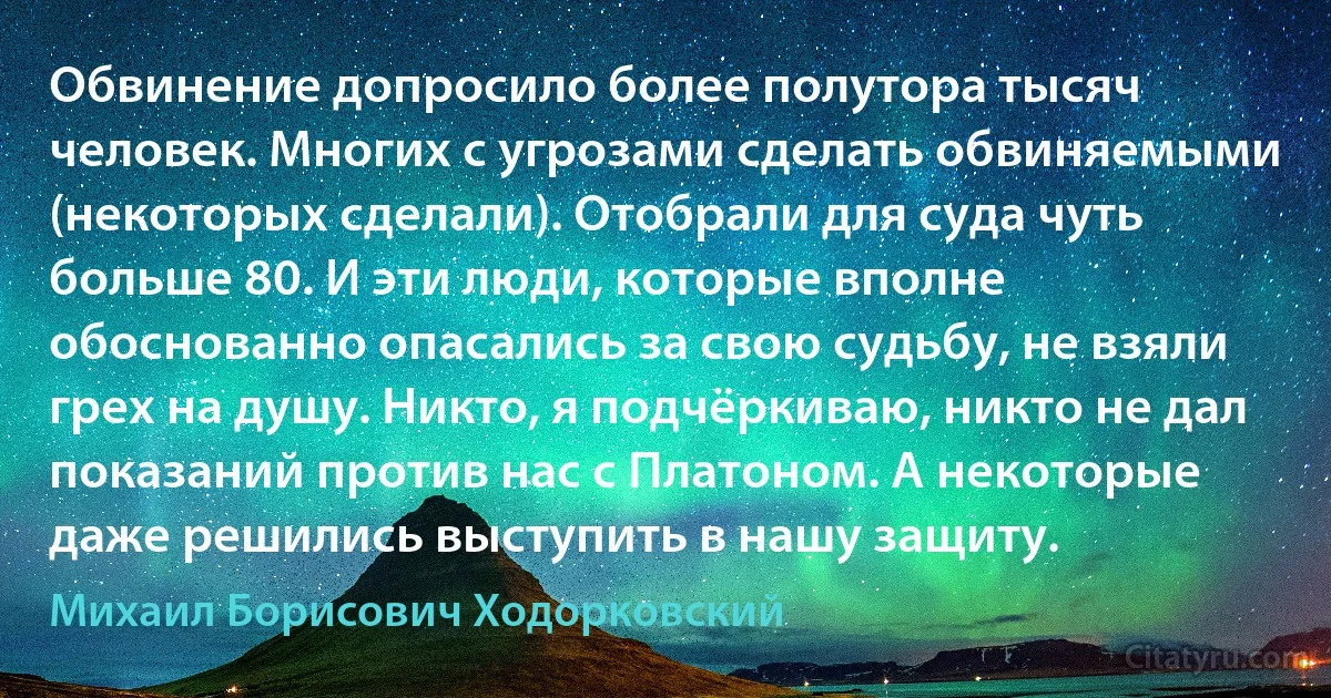 Обвинение допросило более полутора тысяч человек. Многих с угрозами сделать обвиняемыми (некоторых сделали). Отобрали для суда чуть больше 80. И эти люди, которые вполне обоснованно опасались за свою судьбу, не взяли грех на душу. Никто, я подчёркиваю, никто не дал показаний против нас с Платоном. А некоторые даже решились выступить в нашу защиту. (Михаил Борисович Ходорковский)