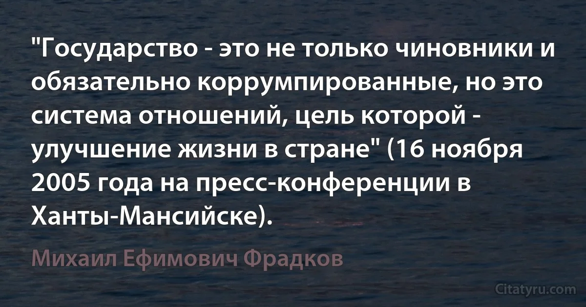 "Государство - это не только чиновники и обязательно коррумпированные, но это система отношений, цель которой - улучшение жизни в стране" (16 ноября 2005 года на пресс-конференции в Ханты-Мансийске). (Михаил Ефимович Фрадков)