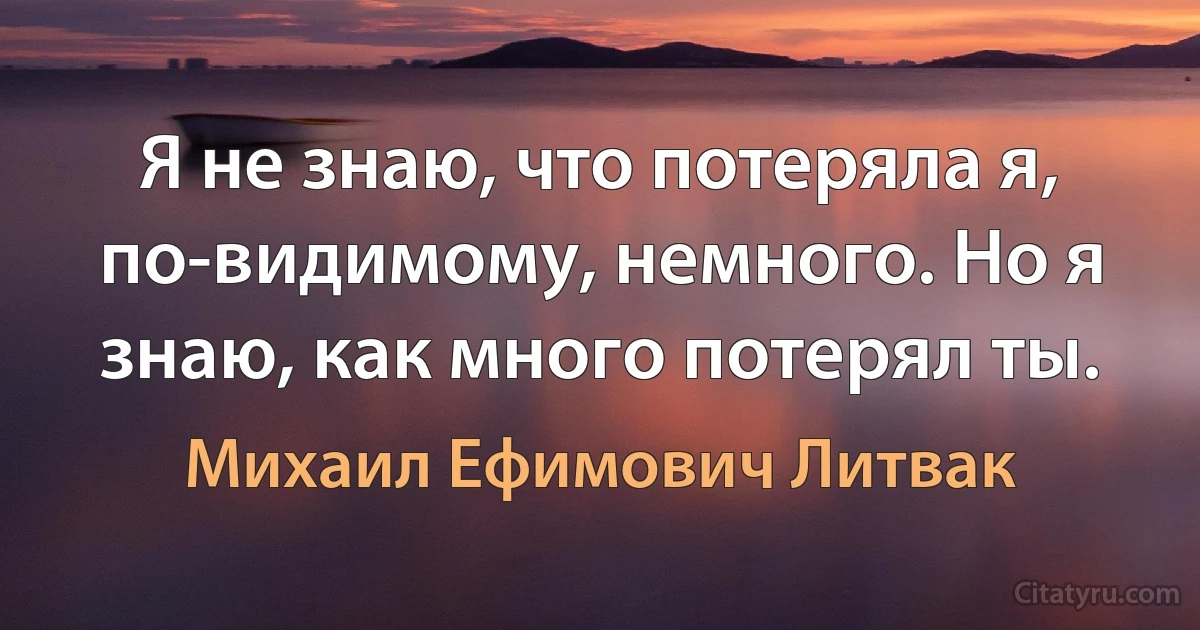 Я не знаю, что потеряла я, по-видимому, немного. Но я знаю, как много потерял ты. (Михаил Ефимович Литвак)