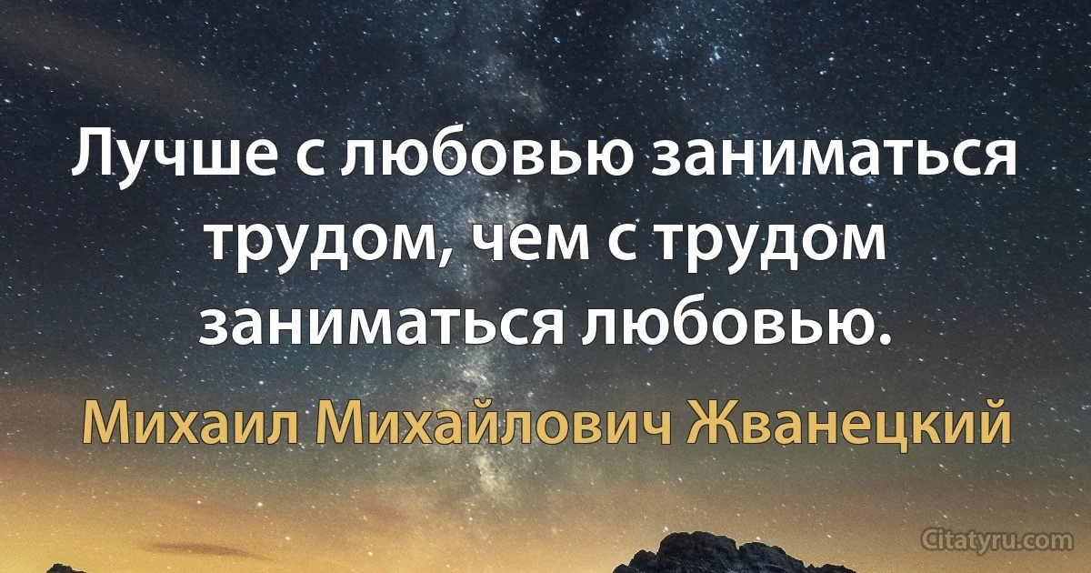 Лучше с любовью заниматься трудом, чем с трудом заниматься любовью. (Михаил Михайлович Жванецкий)