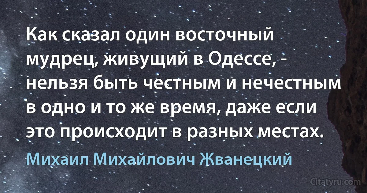 Как сказал один восточный мудрец, живущий в Одессе, - нельзя быть честным и нечестным в одно и то же время, даже если это происходит в разных местах. (Михаил Михайлович Жванецкий)