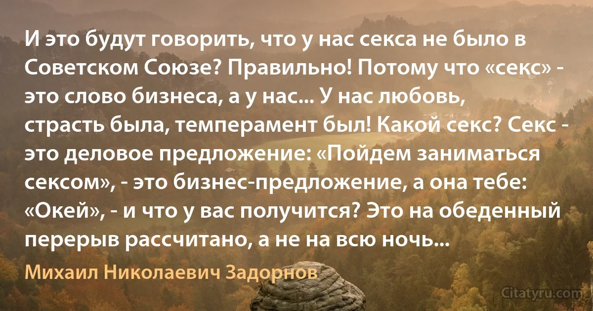 И это будут говорить, что у нас секса не было в Советском Союзе? Правильно! Потому что «секс» - это слово бизнеса, а у нас... У нас любовь, страсть была, темперамент был! Какой секс? Секс - это деловое предложение: «Пойдем заниматься сексом», - это бизнес-предложение, а она тебе: «Окей», - и что у вас получится? Это на обеденный перерыв рассчитано, а не на всю ночь... (Михаил Николаевич Задорнов)