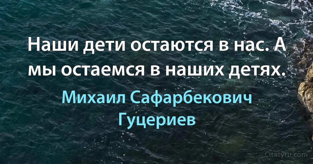 Наши дети остаются в нас. А мы остаемся в наших детях. (Михаил Сафарбекович Гуцериев)