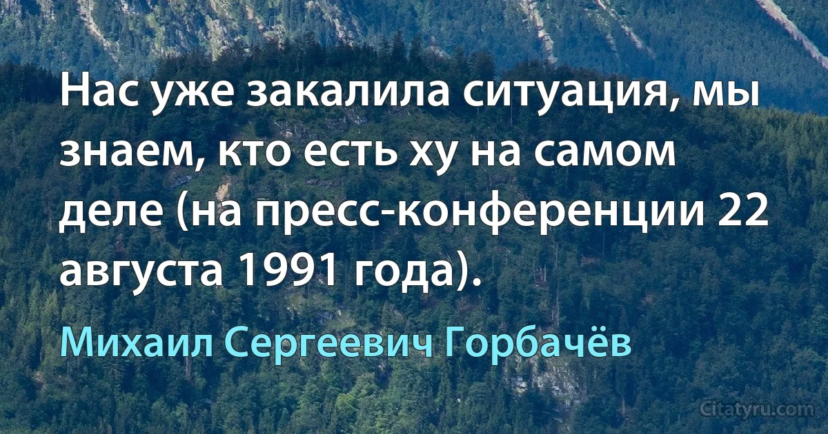 Нас уже закалила ситуация, мы знаем, кто есть ху на самом деле (на пресс-конференции 22 августа 1991 года). (Михаил Сергеевич Горбачёв)