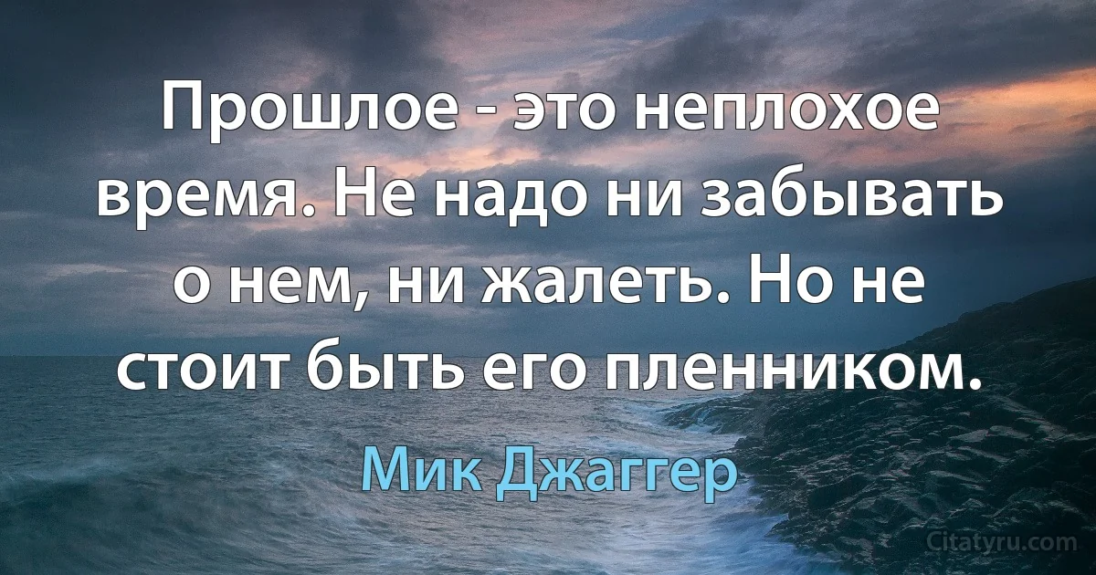 Прошлое - это неплохое время. Не надо ни забывать о нем, ни жалеть. Но не стоит быть его пленником. (Мик Джаггер)