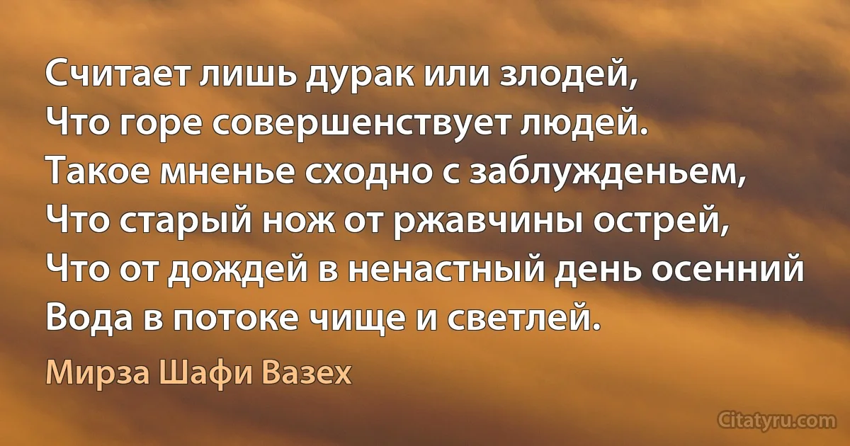 Считает лишь дурак или злодей,
Что горе совершенствует людей.
Такое мненье сходно с заблужденьем,
Что старый нож от ржавчины острей,
Что от дождей в ненастный день осенний
Вода в потоке чище и светлей. (Мирза Шафи Вазех)