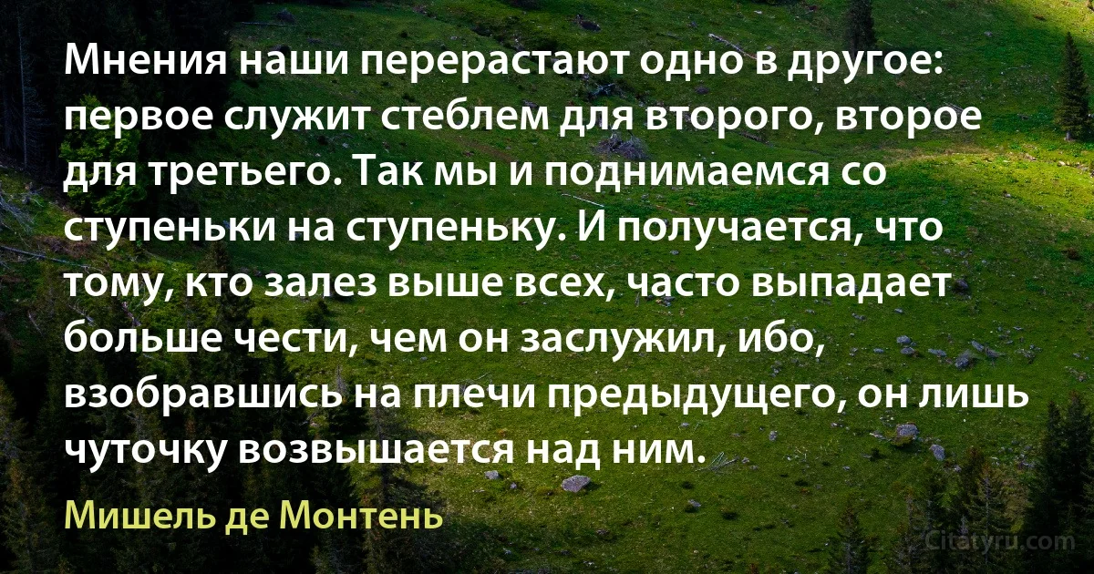 Мнения наши перерастают одно в другое: первое служит стеблем для второго, второе для третьего. Так мы и поднимаемся со ступеньки на ступеньку. И получается, что тому, кто залез выше всех, часто выпадает больше чести, чем он заслужил, ибо, взобравшись на плечи предыдущего, он лишь чуточку возвышается над ним. (Мишель де Монтень)