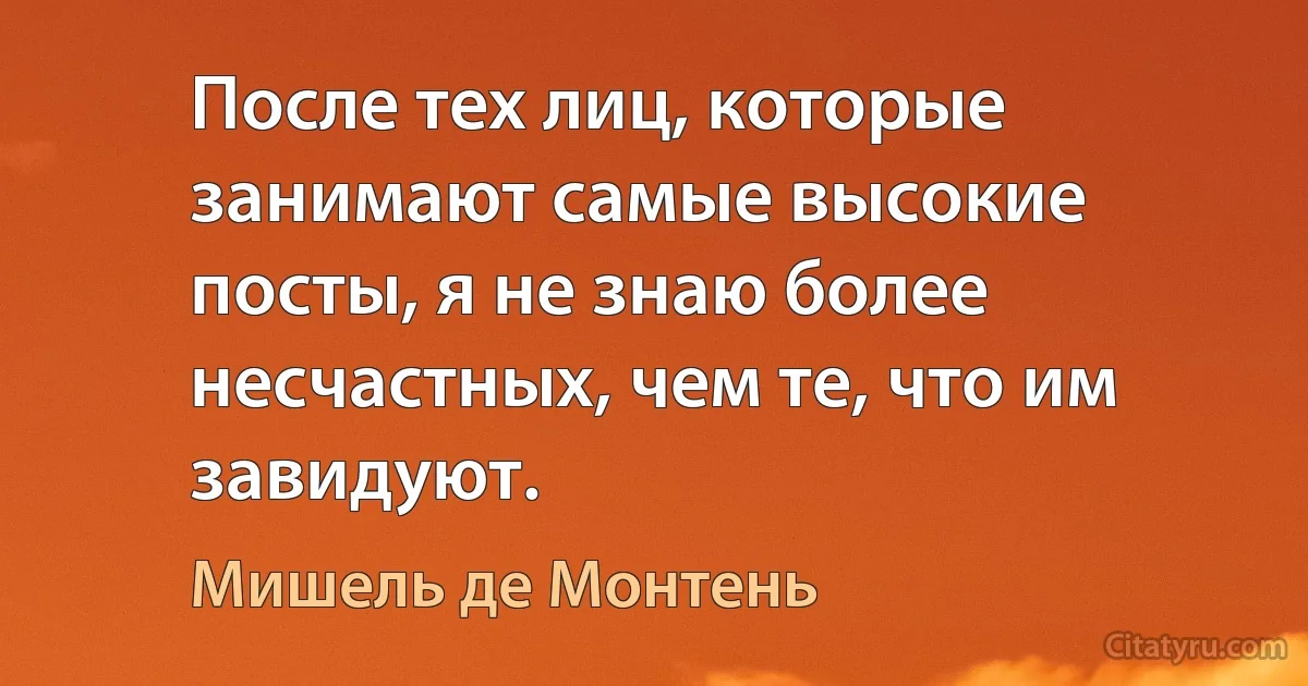 После тех лиц, которые занимают самые высокие посты, я не знаю более несчастных, чем те, что им завидуют. (Мишель де Монтень)