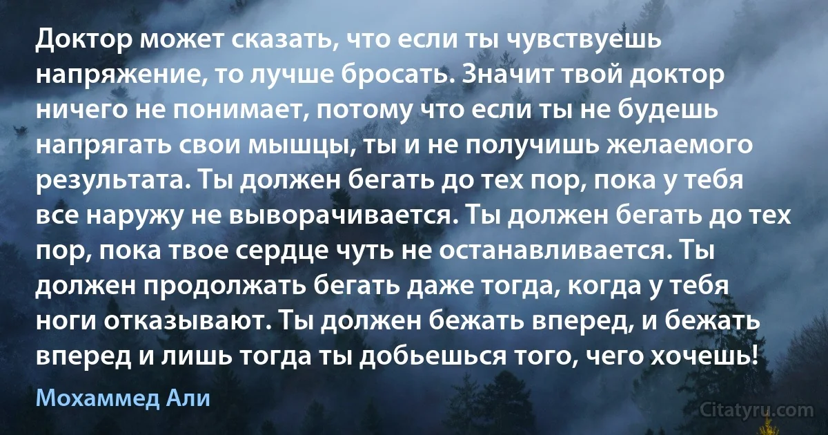 Доктор может сказать, что если ты чувствуешь напряжение, то лучше бросать. Значит твой доктор ничего не понимает, потому что если ты не будешь напрягать свои мышцы, ты и не получишь желаемого результата. Ты должен бегать до тех пор, пока у тебя все наружу не выворачивается. Ты должен бегать до тех пор, пока твое сердце чуть не останавливается. Ты должен продолжать бегать даже тогда, когда у тебя ноги отказывают. Ты должен бежать вперед, и бежать вперед и лишь тогда ты добьешься того, чего хочешь! (Мохаммед Али)