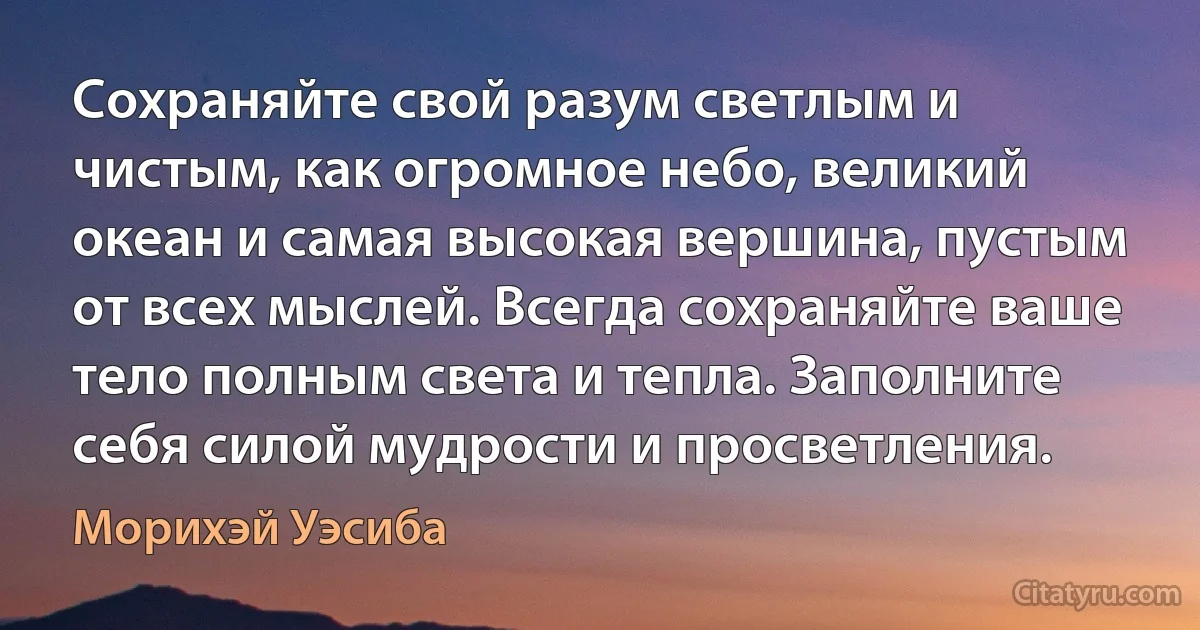 Сохраняйте свой разум светлым и чистым, как огромное небо, великий океан и самая высокая вершина, пустым от всех мыслей. Всегда сохраняйте ваше тело полным света и тепла. Заполните себя силой мудрости и просветления. (Морихэй Уэсиба)