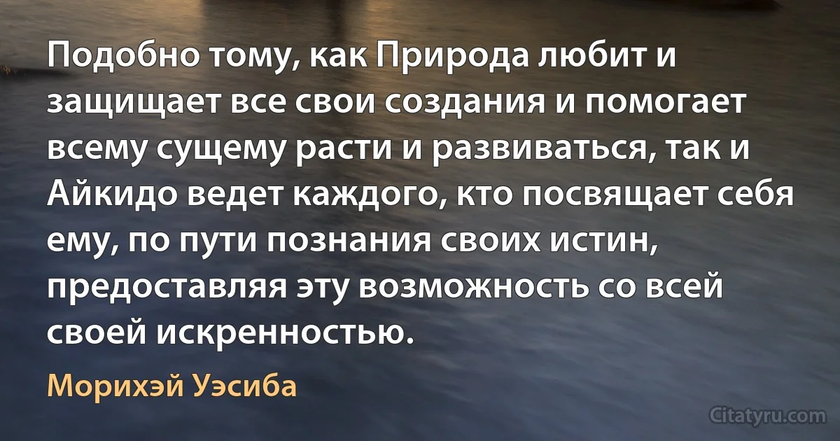 Подобно тому, как Природа любит и защищает все свои создания и помогает всему сущему расти и развиваться, так и Айкидо ведет каждого, кто посвящает себя ему, по пути познания своих истин, предоставляя эту возможность со всей своей искренностью. (Морихэй Уэсиба)