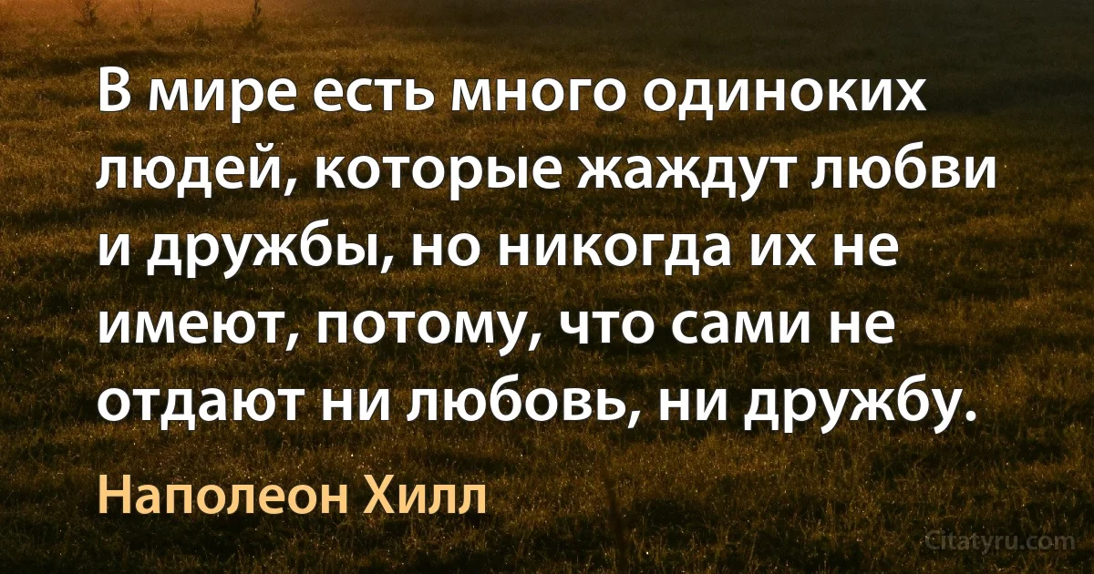 В мире есть много одиноких людей, которые жаждут любви и дружбы, но никогда их не имеют, потому, что сами не отдают ни любовь, ни дружбу. (Наполеон Хилл)