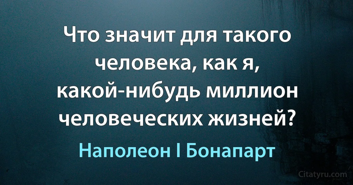 Что значит для такого человека, как я, какой-нибудь миллион человеческих жизней? (Наполеон I Бонапарт)