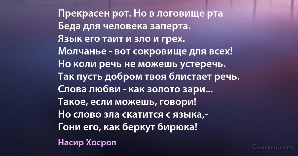 Прекрасен рот. Но в логовище рта
Беда для человека заперта.
Язык его таит и зло и грех.
Молчанье - вот сокровище для всех!
Но коли речь не можешь устеречь.
Так пусть добром твоя блистает речь.
Слова любви - как золото зари...
Такое, если можешь, говори!
Но слово зла скатится с языка,-
Гони его, как беркут бирюка! (Насир Хосров)