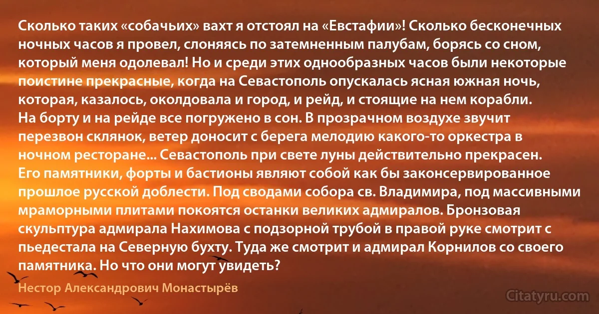 Сколько таких «собачьих» вахт я отстоял на «Евстафии»! Сколько бесконечных ночных часов я провел, слоняясь по затемненным палубам, борясь со сном, который меня одолевал! Но и среди этих однообразных часов были некоторые поистине прекрасные, когда на Севастополь опускалась ясная южная ночь, которая, казалось, околдовала и город, и рейд, и стоящие на нем корабли. На борту и на рейде все погружено в сон. В прозрачном воздухе звучит перезвон склянок, ветер доносит с берега мелодию какого-то оркестра в ночном ресторане... Севастополь при свете луны действительно прекрасен. Его памятники, форты и бастионы являют собой как бы законсервированное прошлое русской доблести. Под сводами собора св. Владимира, под массивными мраморными плитами покоятся останки великих адмиралов. Бронзовая скульптура адмирала Нахимова с подзорной трубой в правой руке смотрит с пьедестала на Северную бухту. Туда же смотрит и адмирал Корнилов со своего памятника. Но что они могут увидеть? (Нестор Александрович Монастырёв)