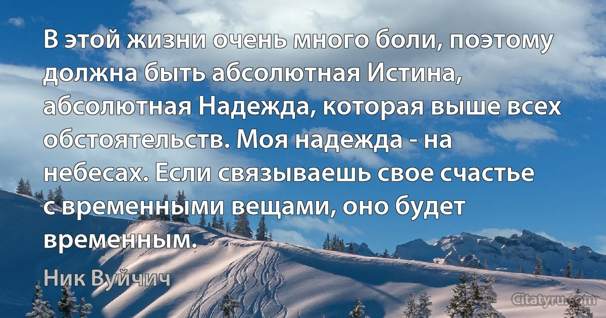 В этой жизни очень много боли, поэтому должна быть абсолютная Истина, абсолютная Надежда, которая выше всех обстоятельств. Моя надежда - на небесах. Если связываешь свое счастье с временными вещами, оно будет временным. (Ник Вуйчич)