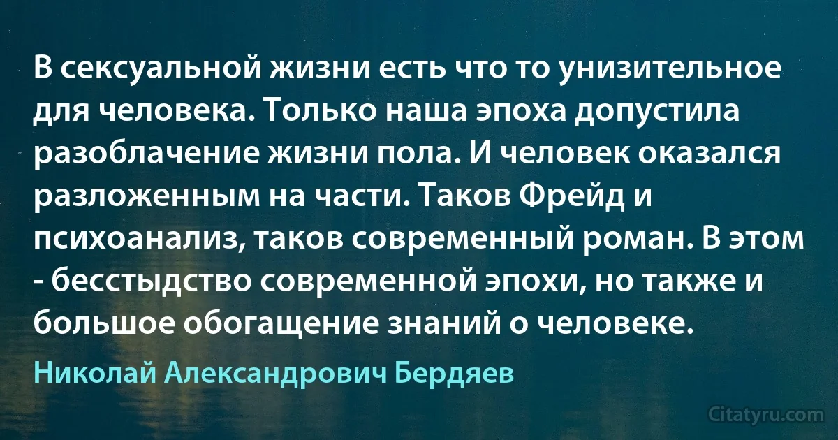 В сексуальной жизни есть что то унизительное для человека. Только наша эпоха допустила разоблачение жизни пола. И человек оказался разложенным на части. Таков Фрейд и психоанализ, таков современный роман. В этом - бесстыдство современной эпохи, но также и большое обогащение знаний о человеке. (Николай Александрович Бердяев)