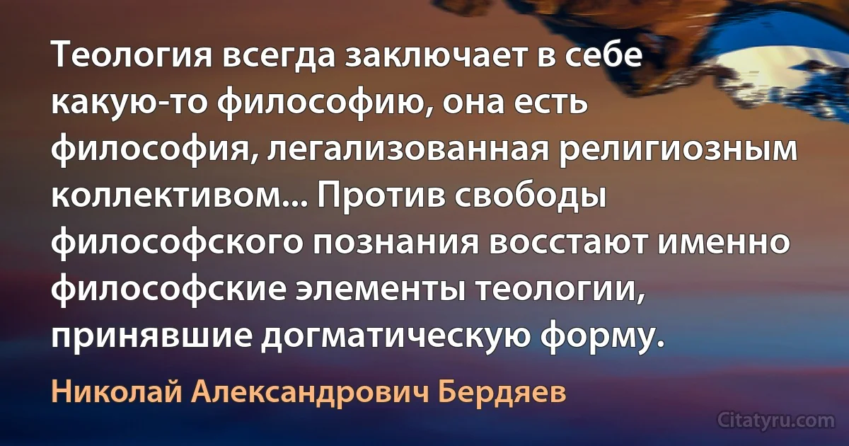 Теология всегда заключает в себе какую-то философию, она есть философия, легализованная религиозным коллективом... Против свободы философского познания восстают именно философские элементы теологии, принявшие догматическую форму. (Николай Александрович Бердяев)