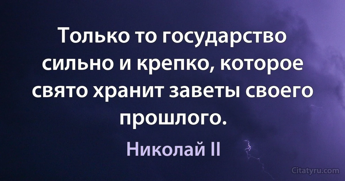 Только то государство сильно и крепко, которое свято хранит заветы своего прошлого. (Николай II)