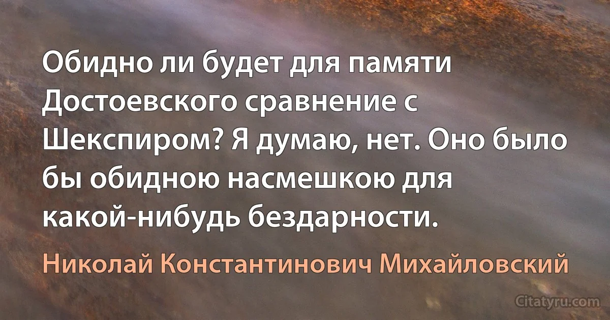 Обидно ли будет для памяти Достоевского сравнение с Шекспиром? Я думаю, нет. Оно было бы обидною насмешкою для какой-нибудь бездарности. (Николай Константинович Михайловский)