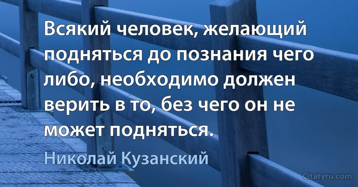 Всякий человек, желающий подняться до познания чего либо, необходимо должен верить в то, без чего он не может подняться. (Николай Кузанский)