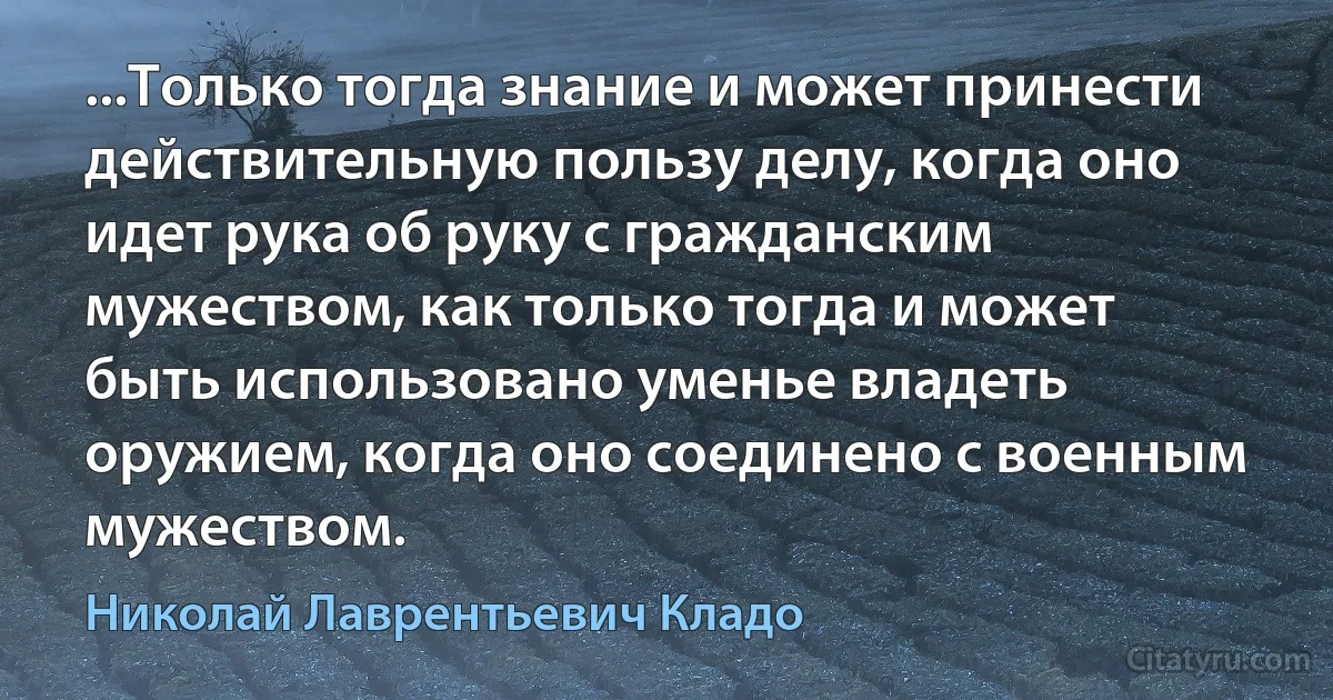 ...Только тогда знание и может принести действительную пользу делу, когда оно идет рука об руку с гражданским мужеством, как только тогда и может быть использовано уменье владеть оружием, когда оно соединено с военным мужеством. (Николай Лаврентьевич Кладо)