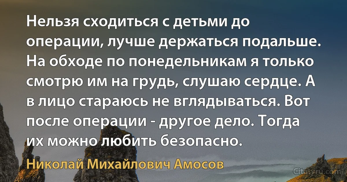 Нельзя сходиться с детьми до операции, лучше держаться подальше. На обходе по понедельникам я только смотрю им на грудь, слушаю сердце. А в лицо стараюсь не вглядываться. Вот после операции - другое дело. Тогда их можно любить безопасно. (Николай Михайлович Амосов)