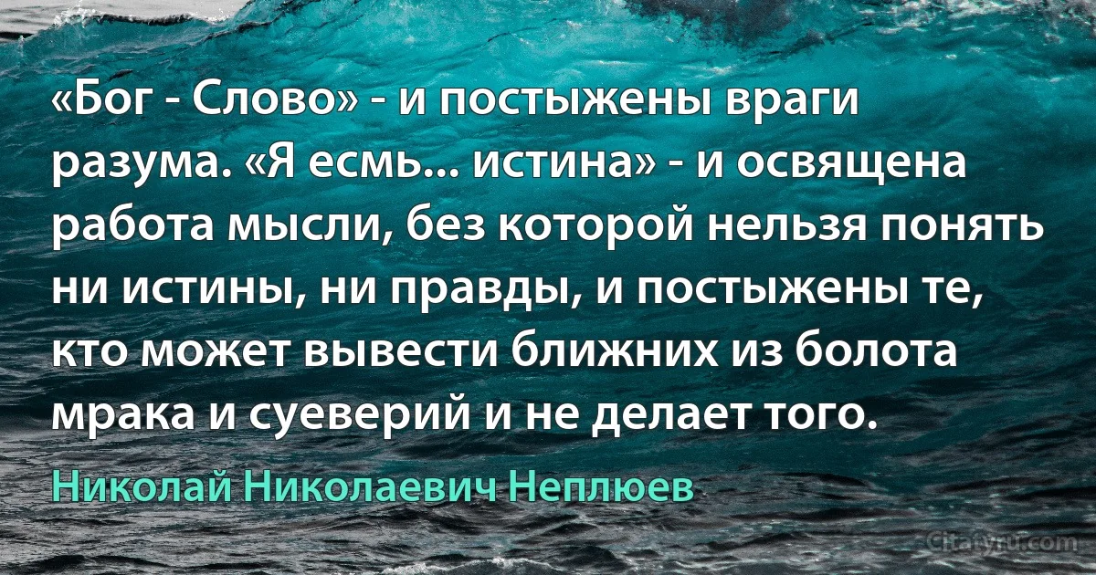 «Бог - Слово» - и постыжены враги разума. «Я есмь... истина» - и освящена работа мысли, без которой нельзя понять ни истины, ни правды, и постыжены те, кто может вывести ближних из болота мрака и суеверий и не делает того. (Николай Николаевич Неплюев)