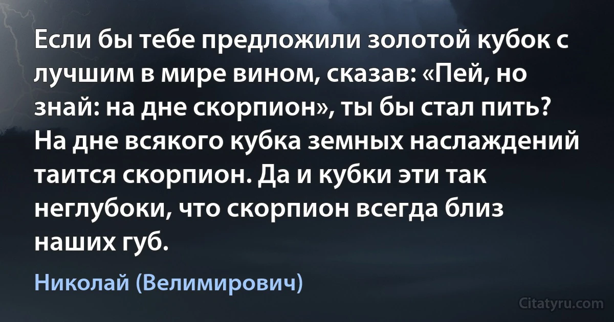 Если бы тебе предложили золотой кубок с лучшим в мире вином, сказав: «Пей, но знай: на дне скорпион», ты бы стал пить?
На дне всякого кубка земных наслаждений таится скорпион. Да и кубки эти так неглубоки, что скорпион всегда близ наших губ. (Николай (Велимирович))