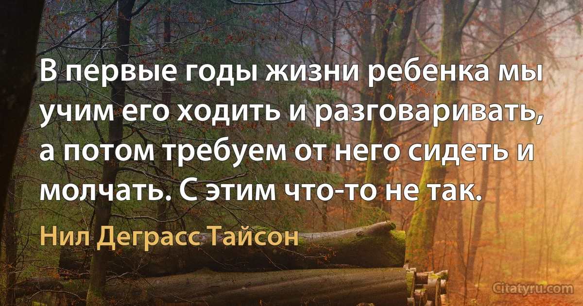 В первые годы жизни ребенка мы учим его ходить и разговаривать, а потом требуем от него сидеть и молчать. С этим что-то не так. (Нил Деграсс Тайсон)