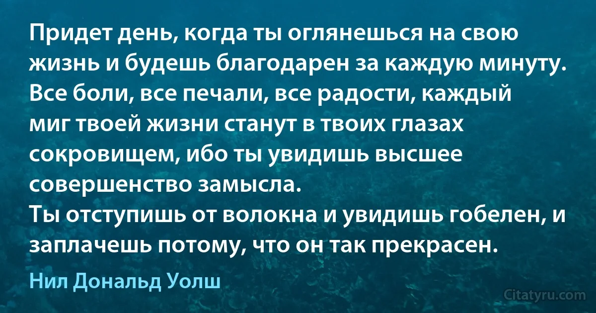 Придет день, когда ты оглянешься на свою жизнь и будешь благодарен за каждую минуту.
Все боли, все печали, все радости, каждый миг твоей жизни станут в твоих глазах сокровищем, ибо ты увидишь высшее совершенство замысла.
Ты отступишь от волокна и увидишь гобелен, и заплачешь потому, что он так прекрасен. (Нил Дональд Уолш)