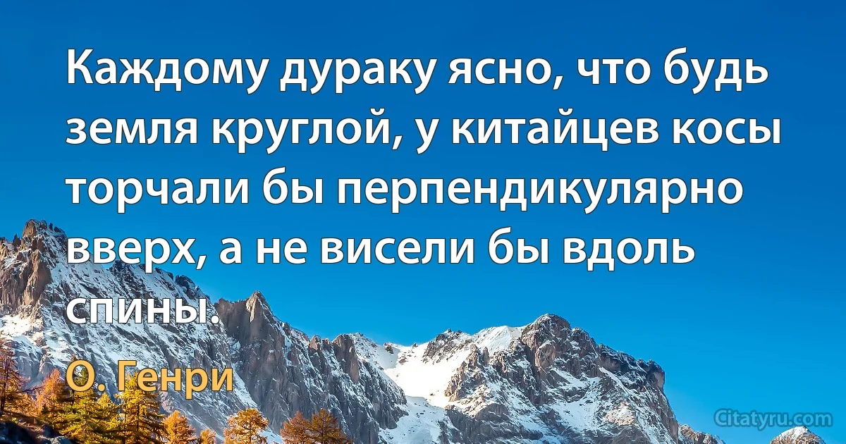 Каждому дураку ясно, что будь земля круглой, у китайцев косы торчали бы перпендикулярно вверх, а не висели бы вдоль спины. (О. Генри)