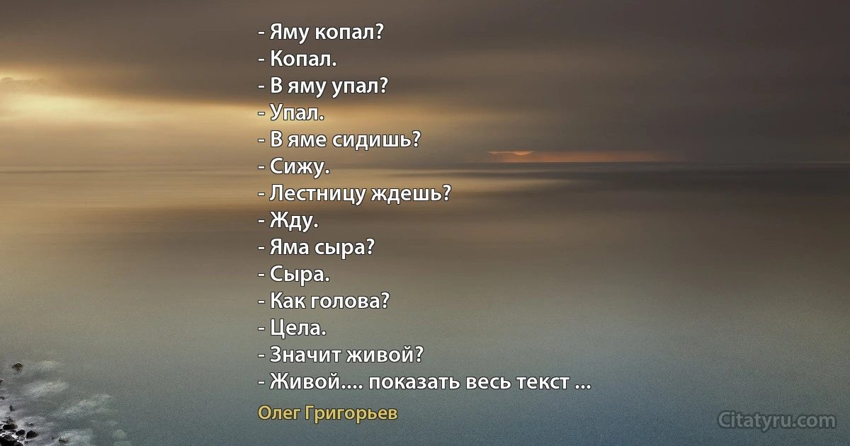 - Яму копал?
- Копал.
- В яму упал?
- Упал.
- В яме сидишь?
- Сижу.
- Лестницу ждешь?
- Жду.
- Яма сыра?
- Сыра.
- Как голова?
- Цела.
- Значит живой?
- Живой.... показать весь текст ... (Олег Григорьев)