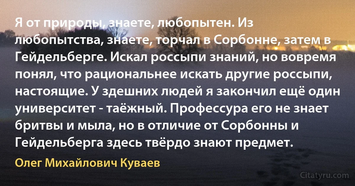 Я от природы, знаете, любопытен. Из любопытства, знаете, торчал в Сорбонне, затем в Гейдельберге. Искал россыпи знаний, но вовремя понял, что рациональнее искать другие россыпи, настоящие. У здешних людей я закончил ещё один университет - таёжный. Профессура его не знает бритвы и мыла, но в отличие от Сорбонны и Гейдельберга здесь твёрдо знают предмет. (Олег Михайлович Куваев)