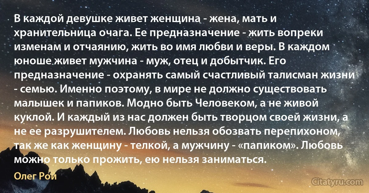 В каждой девушке живет женщина - жена, мать и хранительница очага. Ее предназначение - жить вопреки изменам и отчаянию, жить во имя любви и веры. В каждом юноше живет мужчина - муж, отец и добытчик. Его предназначение - охранять самый счастливый талисман жизни - семью. Именно поэтому, в мире не должно существовать малышек и папиков. Модно быть Человеком, а не живой куклой. И каждый из нас должен быть творцом своей жизни, а не ее разрушителем. Любовь нельзя обозвать перепихоном, так же как женщину - телкой, а мужчину - «папиком». Любовь можно только прожить, ею нельзя заниматься. (Олег Рой)