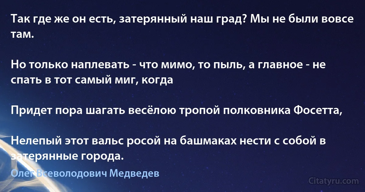 Так где же он есть, затерянный наш град? Мы не были вовсе там.

Но только наплевать - что мимо, то пыль, а главное - не спать в тот самый миг, когда

Придет пора шагать весёлою тропой полковника Фосетта,

Нелепый этот вальс росой на башмаках нести с собой в затерянные города. (Олег Всеволодович Медведев)