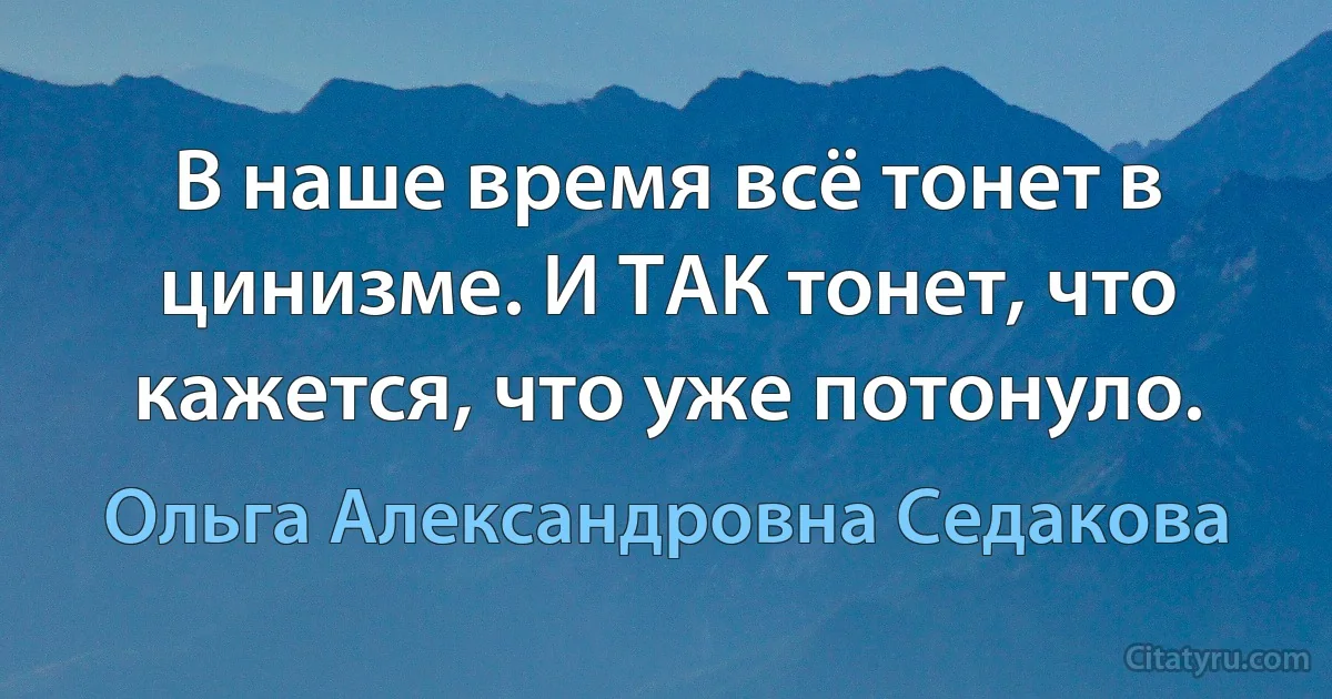 В наше время всё тонет в цинизме. И ТАК тонет, что кажется, что уже потонуло. (Ольга Александровна Седакова)