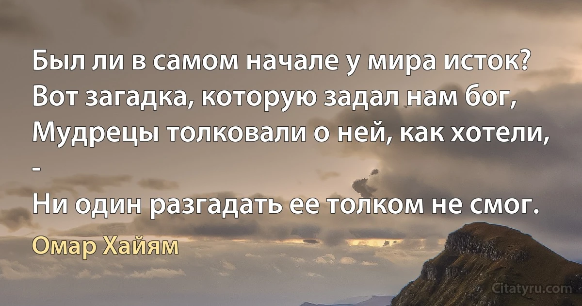 Был ли в самом начале у мира исток?
Вот загадка, которую задал нам бог,
Мудрецы толковали о ней, как хотели, -
Ни один разгадать ее толком не смог. (Омар Хайям)