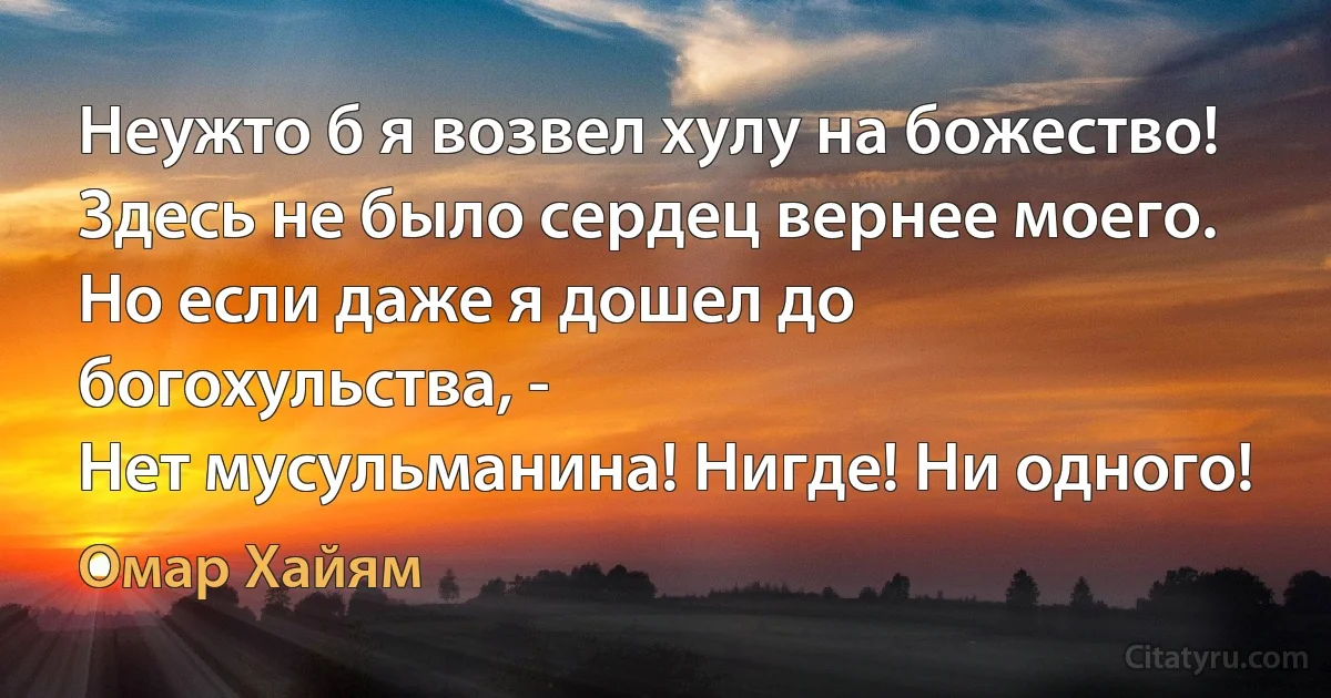 Неужто б я возвел хулу на божество! 
Здесь не было сердец вернее моего. 
Но если даже я дошел до богохульства, -
Нет мусульманина! Нигде! Ни одного! (Омар Хайям)