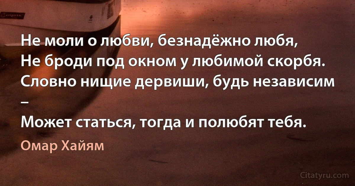 Не моли о любви, безнадёжно любя,
Не броди под окном у любимой скорбя.
Словно нищие дервиши, будь независим –
Может статься, тогда и полюбят тебя. (Омар Хайям)