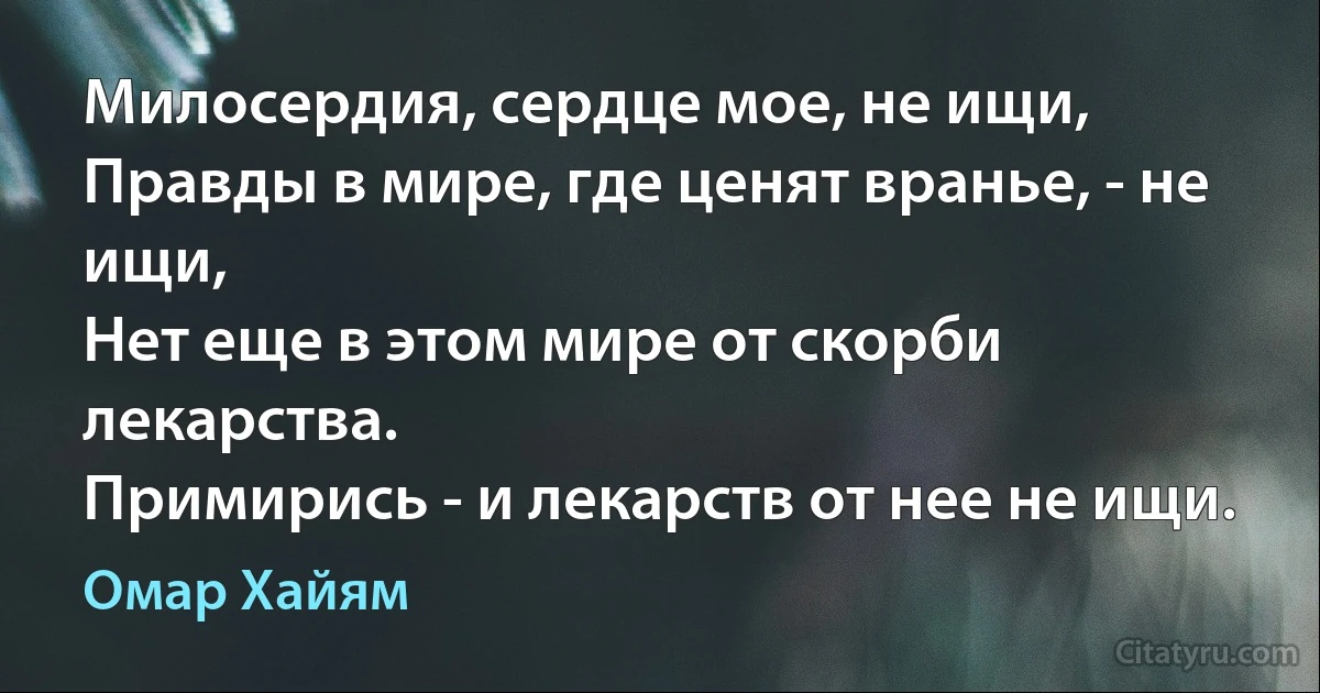 Милосердия, сердце мое, не ищи,
Правды в мире, где ценят вранье, - не ищи,
Нет еще в этом мире от скорби лекарства.
Примирись - и лекарств от нее не ищи. (Омар Хайям)