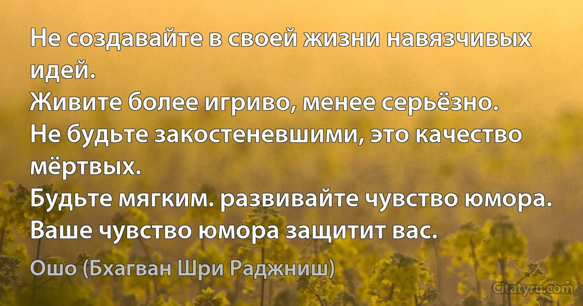 Не создавайте в своей жизни навязчивых идей.
Живите более игриво, менее серьёзно.
Не будьте закостеневшими, это качество мёртвых.
Будьте мягким. развивайте чувство юмора. 
Ваше чувство юмора защитит вас. (Ошо (Бхагван Шри Раджниш))