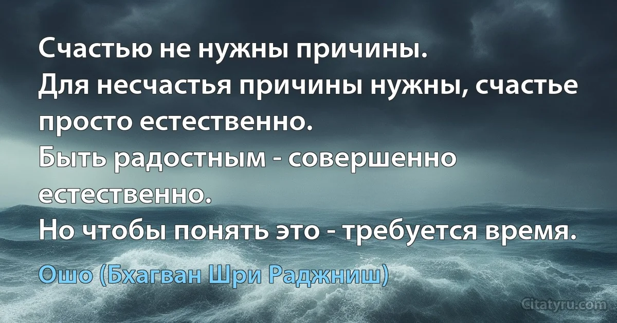 Счастью не нужны причины.
Для несчастья причины нужны, счастье просто естественно.
Быть радостным - совершенно естественно.
Но чтобы понять это - требуется время. (Ошо (Бхагван Шри Раджниш))