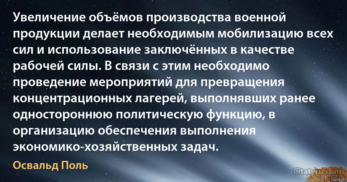 Увеличение объёмов производства военной продукции делает необходимым мобилизацию всех сил и использование заключённых в качестве рабочей силы. В связи с этим необходимо проведение мероприятий для превращения концентрационных лагерей, выполнявших ранее одностороннюю политическую функцию, в организацию обеспечения выполнения экономико-хозяйственных задач. (Освальд Поль)