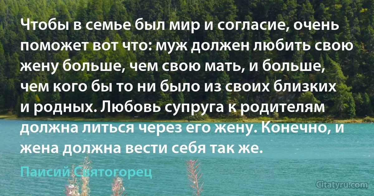 Чтобы в семье был мир и согласие, очень поможет вот что: муж должен любить свою жену больше, чем свою мать, и больше, чем кого бы то ни было из своих близких и родных. Любовь супруга к родителям должна литься через его жену. Конечно, и жена должна вести себя так же. (Паисий Святогорец)