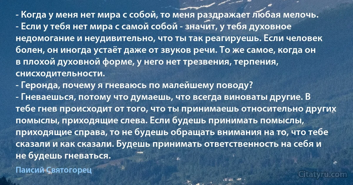 - Когда у меня нет мира с собой, то меня раздражает любая мелочь.
- Если у тебя нет мира с самой собой - значит, у тебя духовное недомогание и неудивительно, что ты так реагируешь. Если человек болен, он иногда устаёт даже от звуков речи. То же самое, когда он в плохой духовной форме, у него нет трезвения, терпения, снисходительности.
- Геронда, почему я гневаюсь по малейшему поводу?
- Гневаешься, потому что думаешь, что всегда виноваты другие. В тебе гнев происходит от того, что ты принимаешь относительно других помыслы, приходящие слева. Если будешь принимать помыслы, приходящие справа, то не будешь обращать внимания на то, что тебе сказали и как сказали. Будешь принимать ответственность на себя и не будешь гневаться. (Паисий Святогорец)