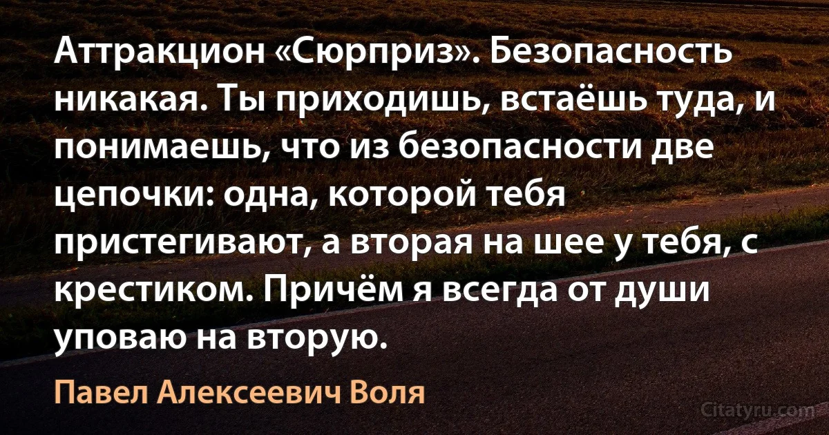 Аттракцион «Сюрприз». Безопасность никакая. Ты приходишь, встаёшь туда, и понимаешь, что из безопасности две цепочки: одна, которой тебя пристегивают, а вторая на шее у тебя, с крестиком. Причём я всегда от души уповаю на вторую. (Павел Алексеевич Воля)