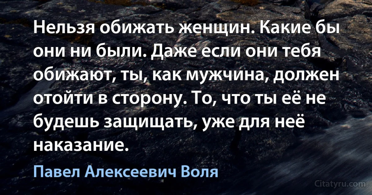 Нельзя обижать женщин. Какие бы они ни были. Даже если они тебя обижают, ты, как мужчина, должен отойти в сторону. То, что ты её не будешь защищать, уже для неё наказание. (Павел Алексеевич Воля)